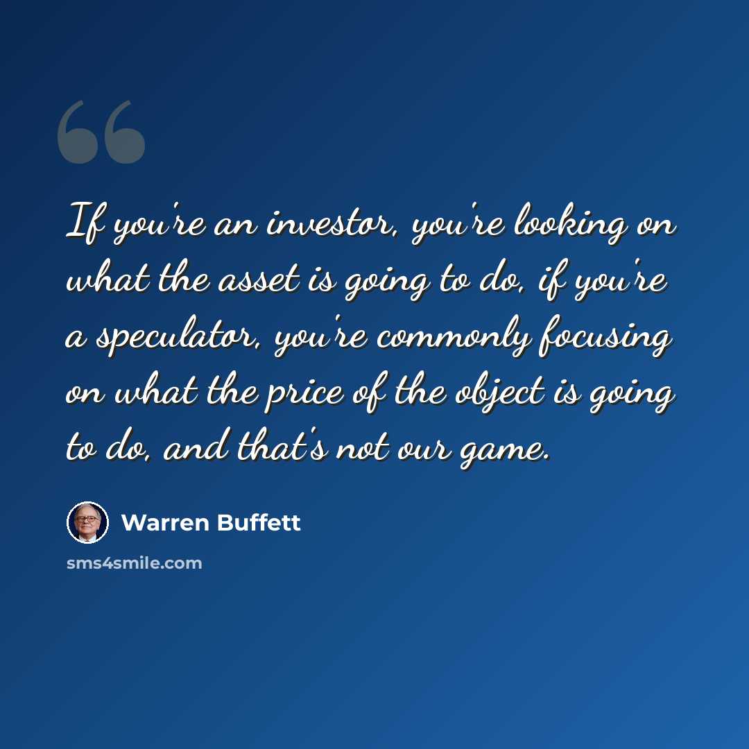 “If you're an investor, you're looking on what the asset is going to do, if you're a speculator, you're commonly focusing on what the price of the object is going to do, and that's not our game.” quote by Warren Buffett