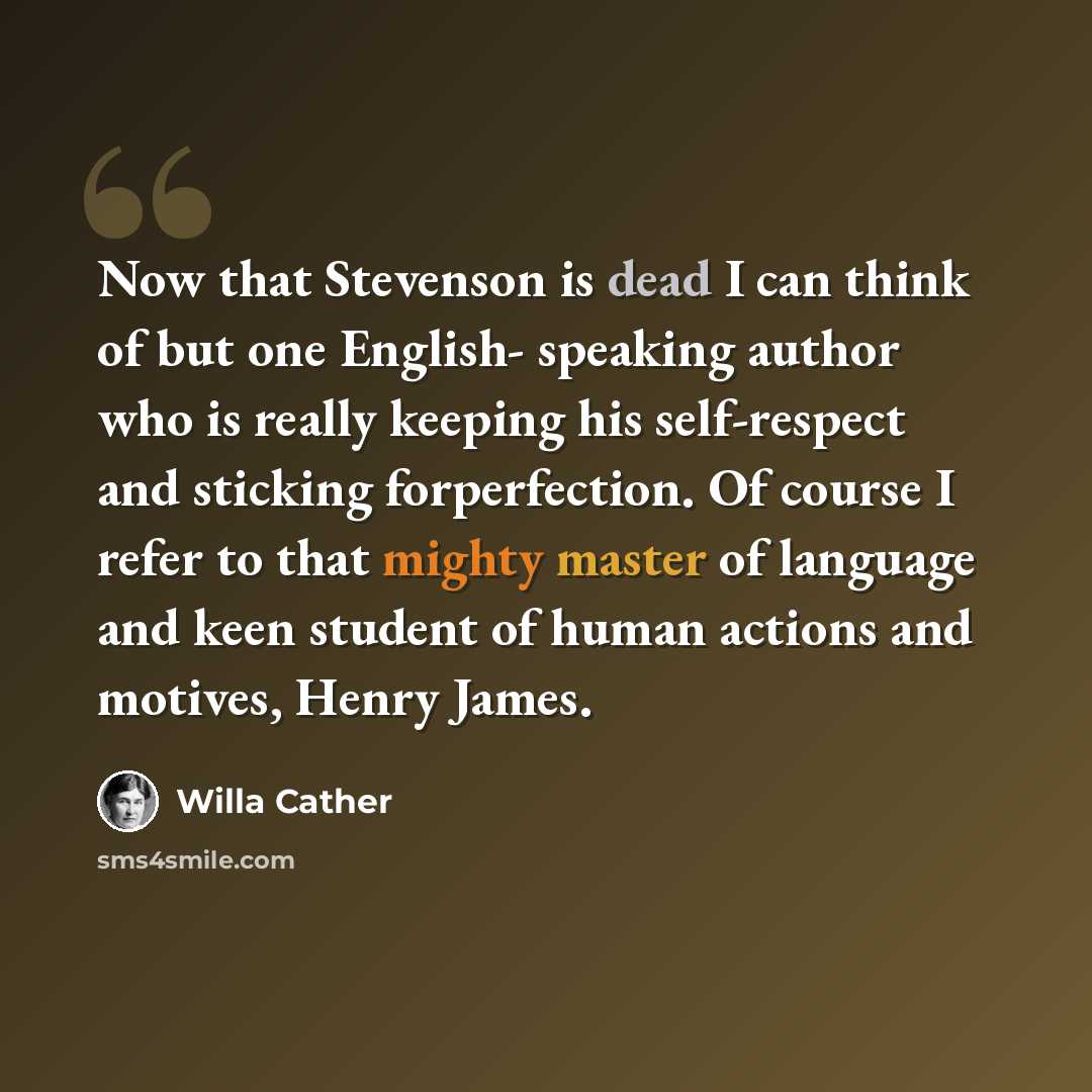 “Now that Stevenson is dead I can think of but one English- speaking author who is really keeping his self-respect and sticking forperfection. Of course I refer to that mighty master of language and keen student of human actions and motives, Henry James.” quote by Willa Cather