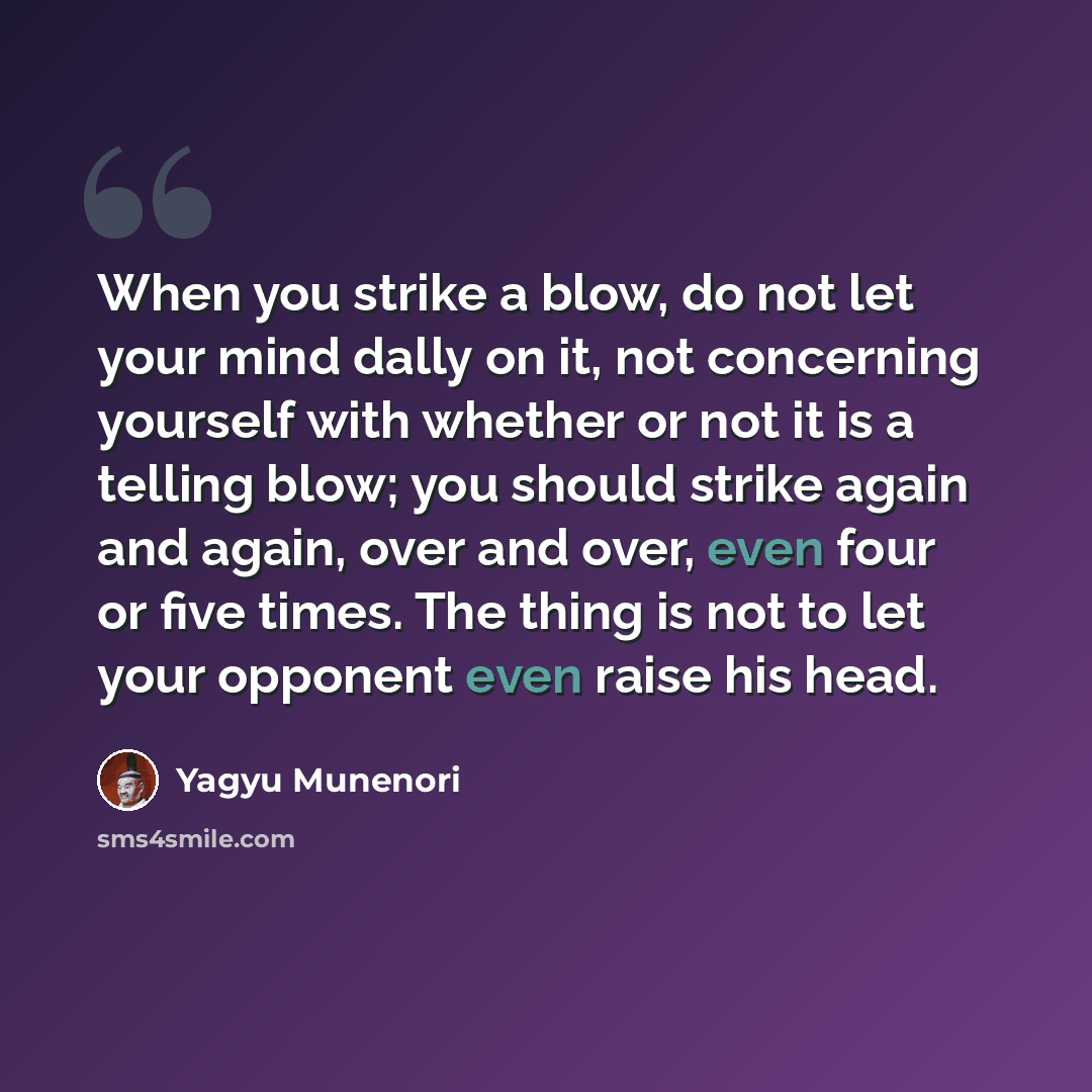 “When you strike a blow, do not let your mind dally on it, not concerning yourself with whether or not it is a telling blow; you should strike again and again, over and over, even four or five times. The thing is not to let your opponent even raise his head.” quote by Yagyu Munenori