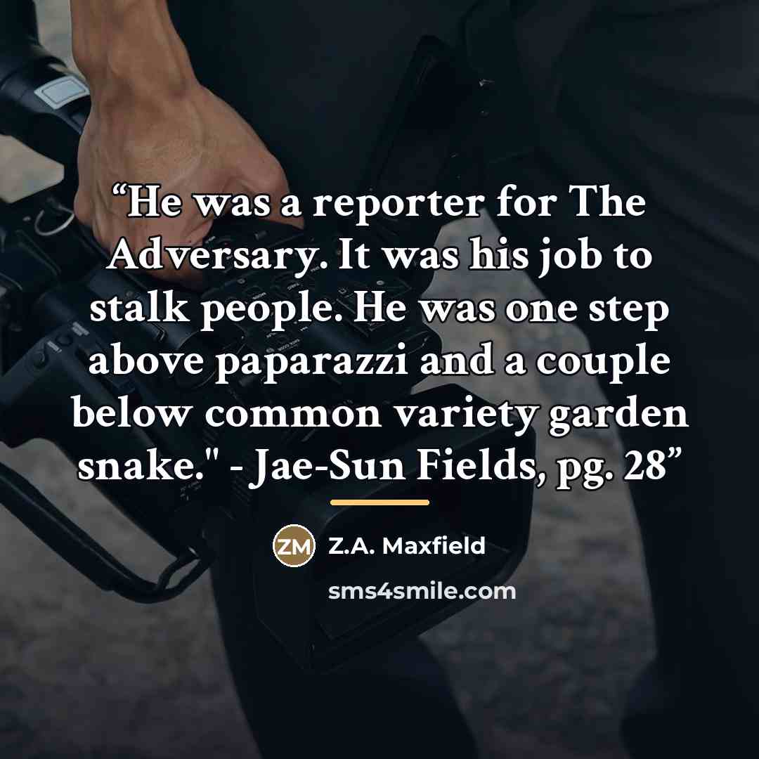 “He was a reporter for The Adversary. It was his job to stalk people. He was one step above paparazzi and a couple below common variety garden snake." - Jae-Sun Fields, pg. 28” quote by Z.A. Maxfield