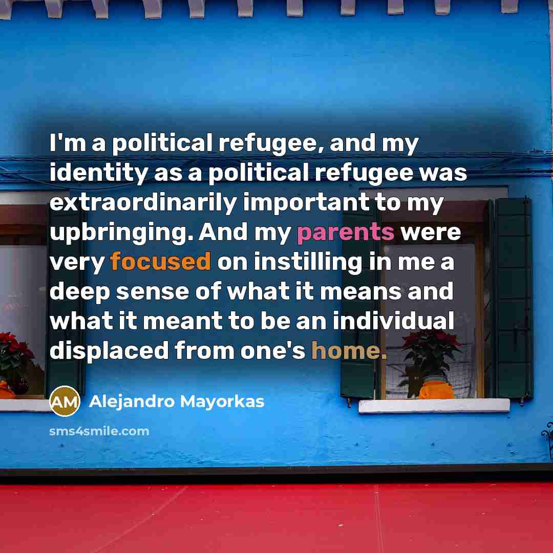 “I'm a political refugee, and my identity as a political refugee was extraordinarily important to my upbringing. And my parents were very focused on instilling in me a deep sense of what it means and what it meant to be an individual displaced from one's home.” quote by Alejandro Mayorkas