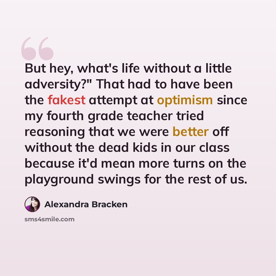 “But hey, what's life without a little adversity?" That had to have been the fakest attempt at optimism since my fourth grade teacher tried reasoning that we were better off without the dead kids in our class because it'd mean more turns on the playground swings for the rest of us.” quote by Alexandra Bracken