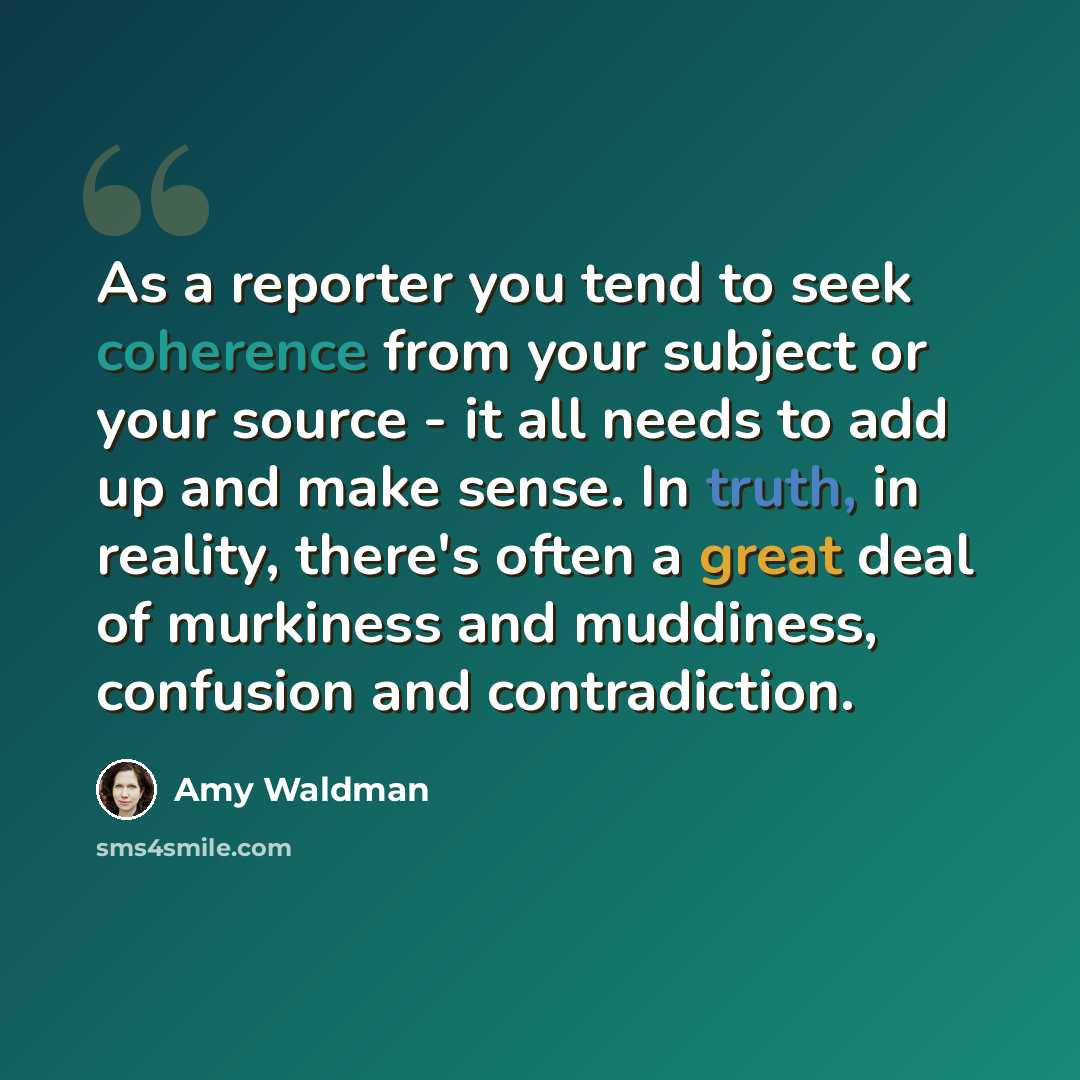 “As a reporter you tend to seek coherence from your subject or your source - it all needs to add up and make sense. In truth, in reality, there's often a great deal of murkiness and muddiness, confusion and contradiction.” quote by Amy Waldman