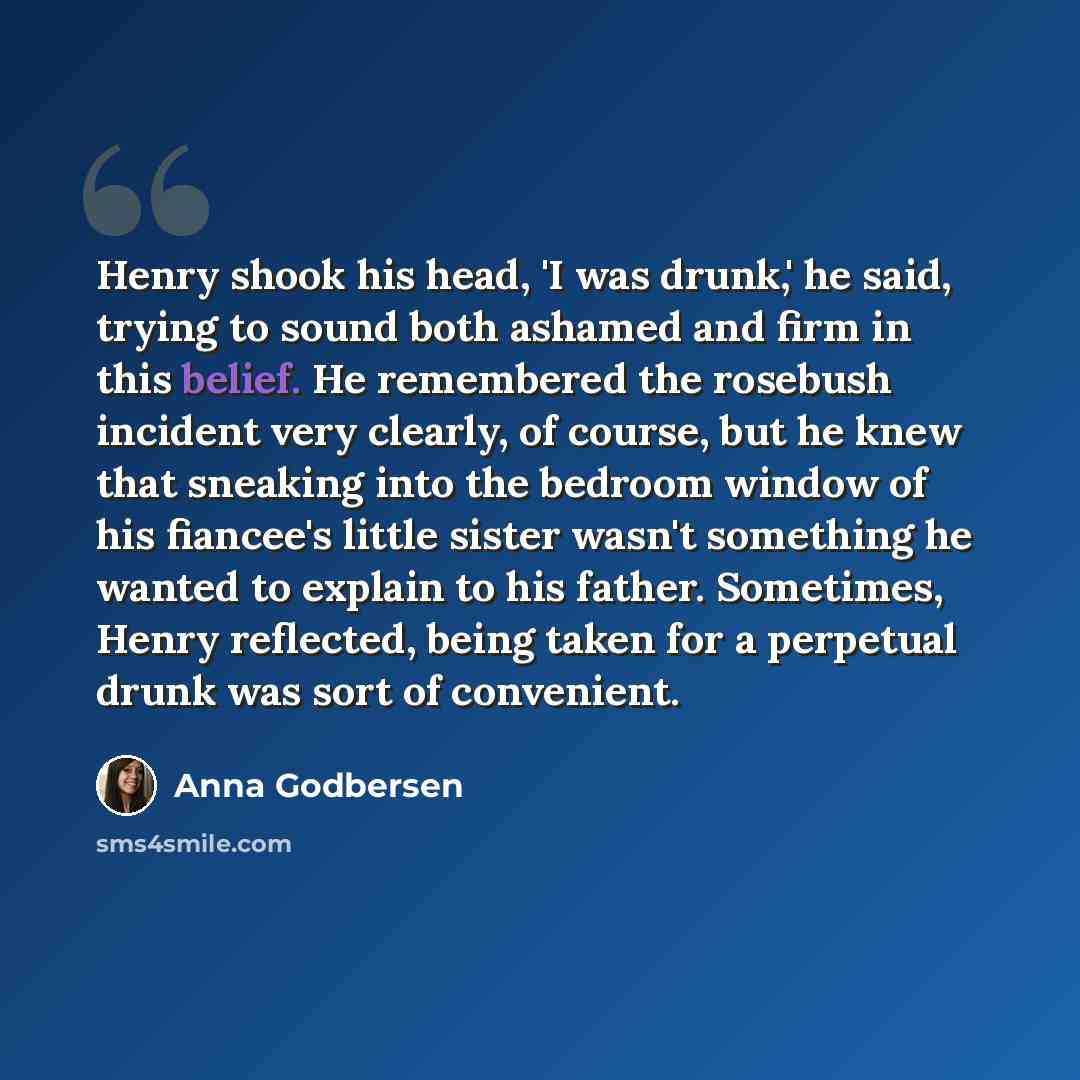 “Henry shook his head, 'I was drunk,' he said, trying to sound both ashamed and firm in this belief. He remembered the rosebush incident very clearly, of course, but he knew that sneaking into the bedroom window of his fiancee's little sister wasn't something he wanted to explain to his father…” quote by Anna Godbersen