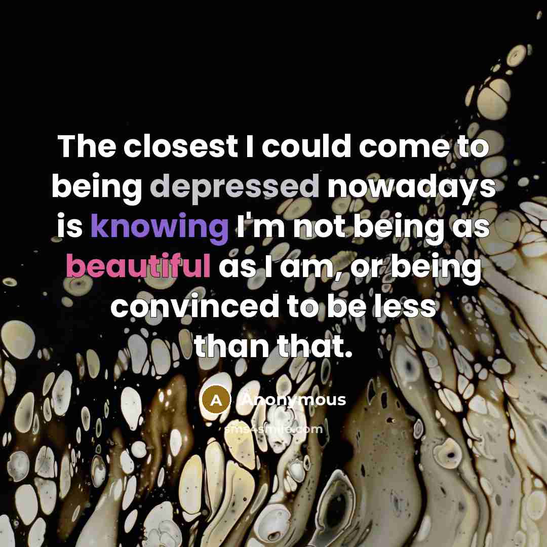“The closest I could come to being depressed nowadays is knowing I'm not being as beautiful as I am, or being convinced to be less than that.” quote by Anonymous