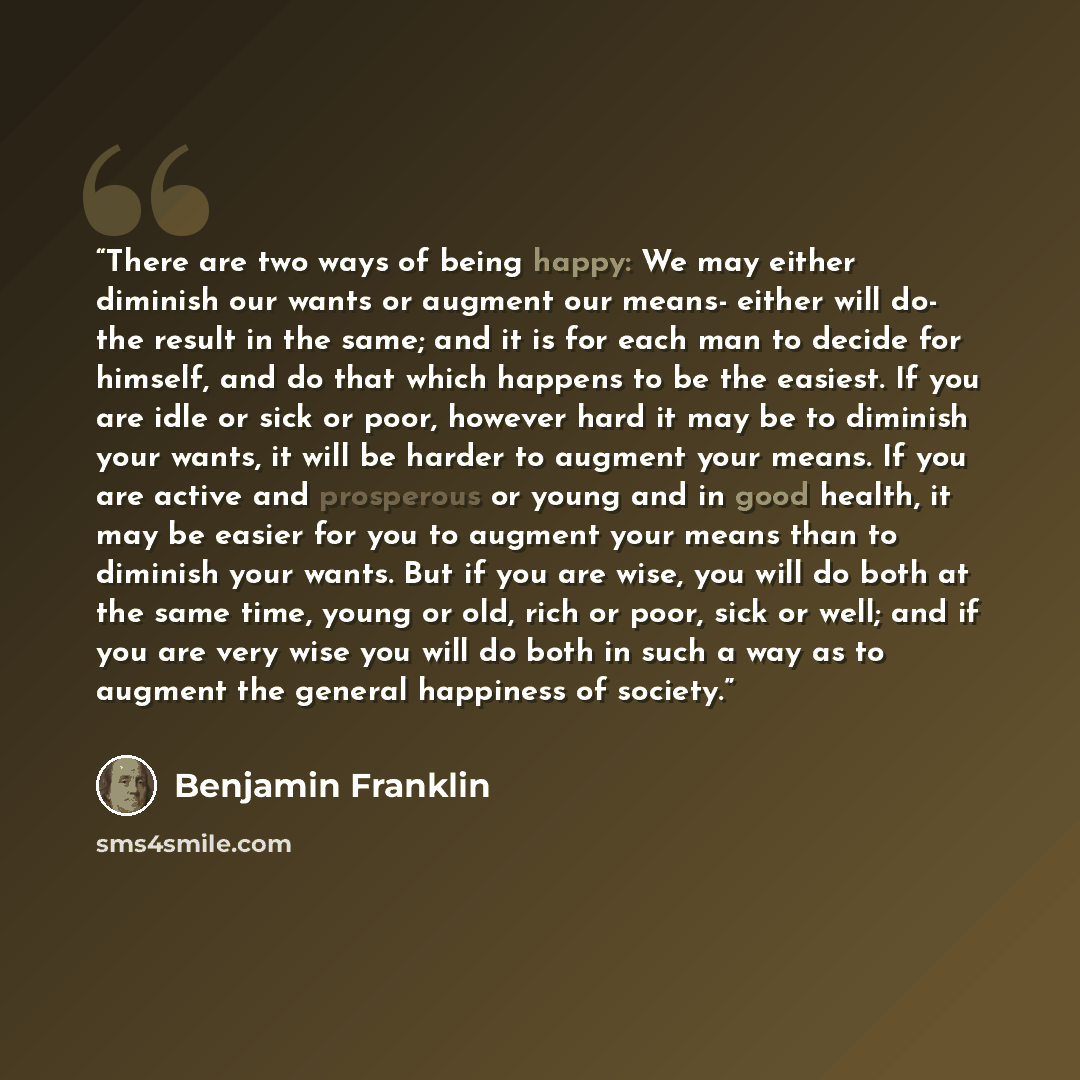 “There are two ways of being happy: We may either diminish our wants or augment our means- either will do- the result in the same; and it is for each man to decide for himself, and do that which happens to be the easiest. If you are idle or sick or poor, however hard it may be to diminish your…” quote by Benjamin Franklin