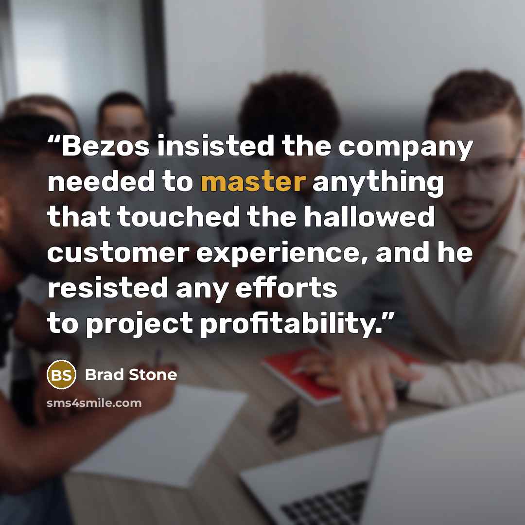 “Bezos insisted the company needed to master anything that touched the hallowed customer experience, and he resisted any efforts to project profitability.” quote by Brad Stone