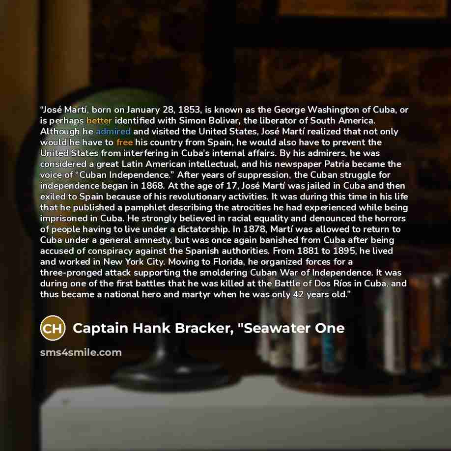 “José Martí, born on January 28, 1853, is known as the George Washington of Cuba, or is perhaps better identified with Simon Bolivar, the liberator of South America. Although he admired and visited the United States, José Martí realized that not only would he have to free his country from Spain, he…” quote by Captain Hank Bracker, "Seawater One