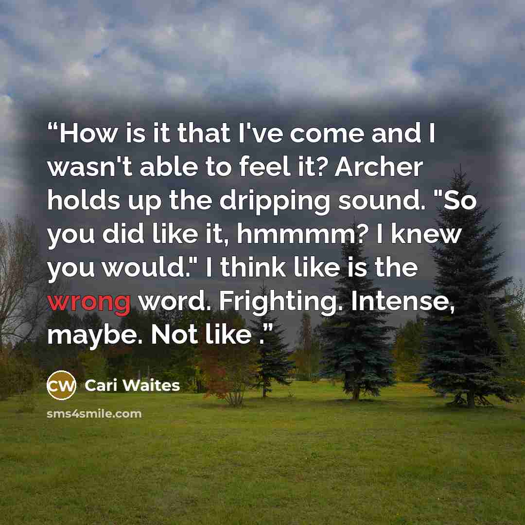 “How is it that I've come and I wasn't able to feel it? Archer holds up the dripping sound. "So you did like it, hmmmm? I knew you would." I think like is the wrong word. Frighting. Intense, maybe. Not like .” quote by Cari Waites