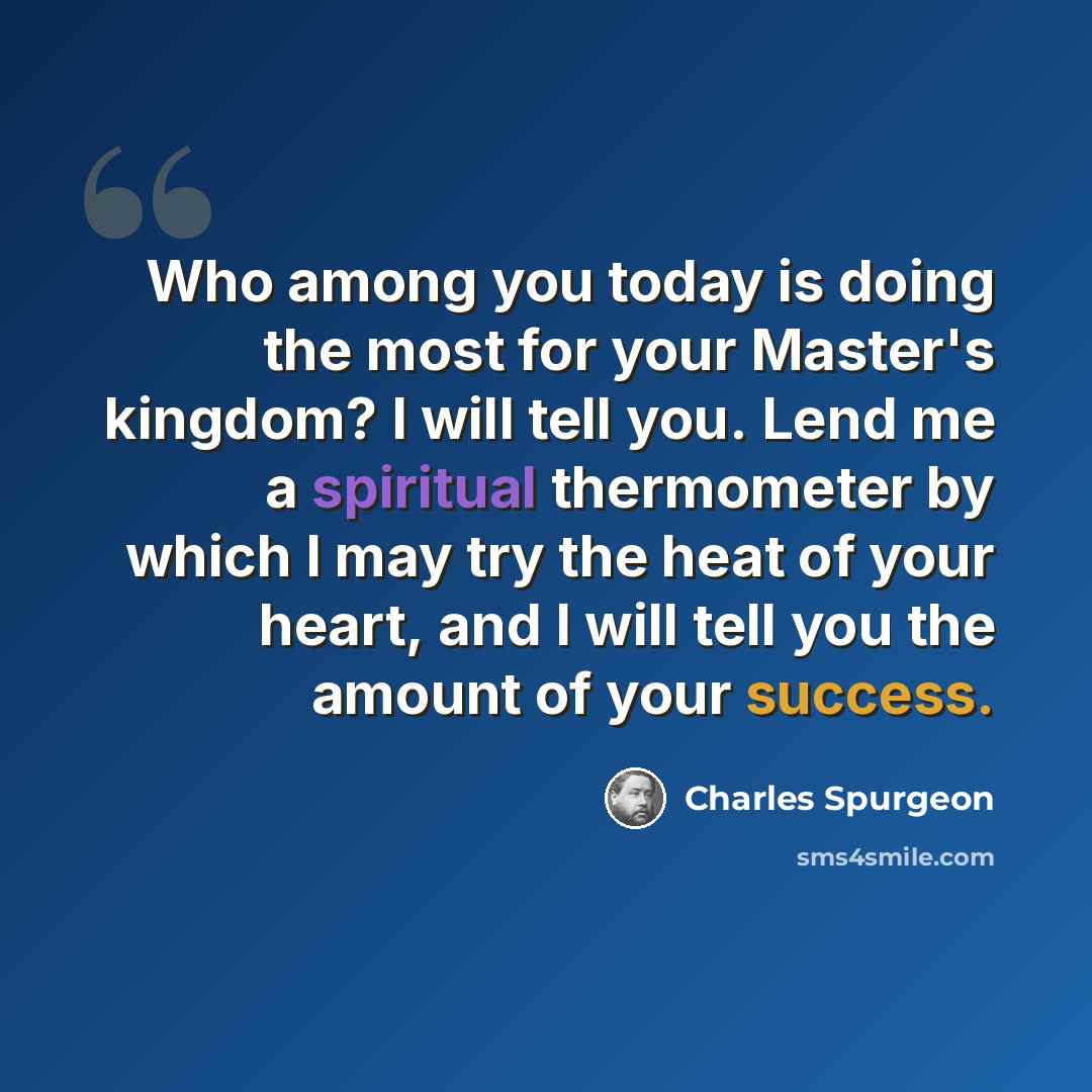 “Who among you today is doing the most for your Master's kingdom? I will tell you. Lend me a spiritual thermometer by which I may try the heat of your heart, and I will tell you the amount of your success.” quote by Charles Spurgeon