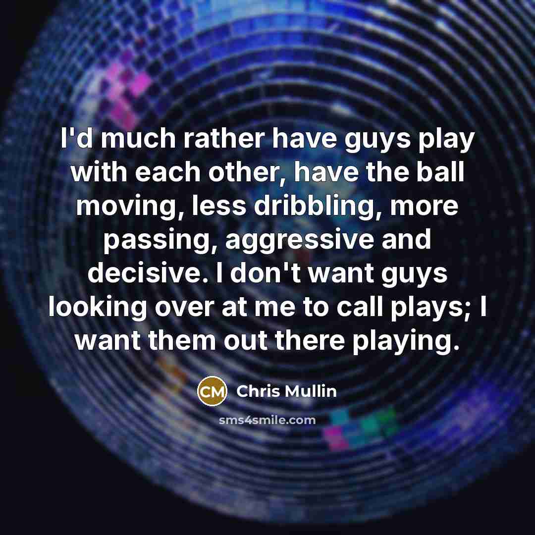 “I'd much rather have guys play with each other, have the ball moving, less dribbling, more passing, aggressive and decisive. I don't want guys looking over at me to call plays; I want them out there playing.” quote by Chris Mullin