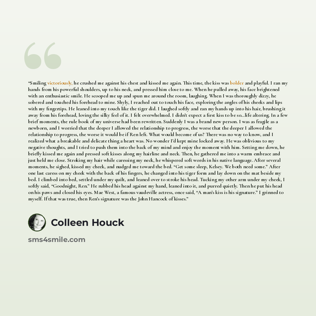 “Smiling victoriously, he crushed me against his chest and kissed me again. This time, the kiss was bolder and playful. I ran my hands from his powerful shoulders, up to his neck, and pressed him close to me. When he pulled away, his face brightened with an enthusiastic smile. He scooped me up and…” quote by Colleen Houck