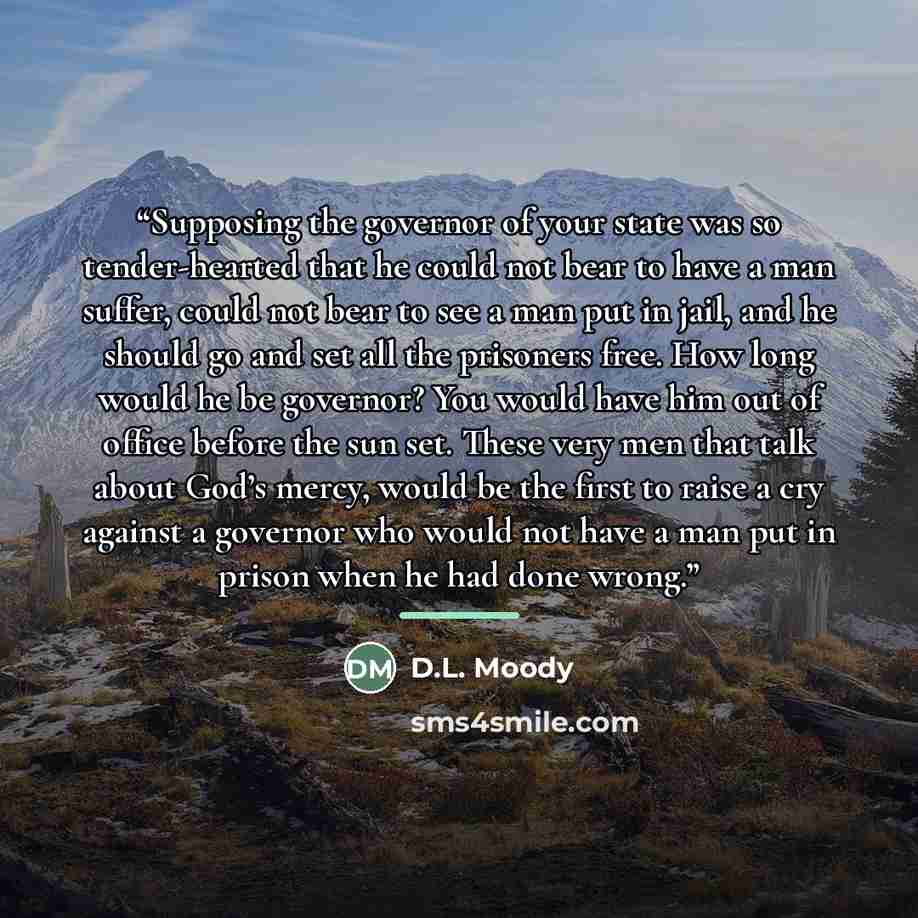 “Supposing the governor of your state was so tender-hearted that he could not bear to have a man suffer, could not bear to see a man put in jail, and he should go and set all the prisoners free. How long would he be governor? You would have him out of office before the sun set. These very men that…” quote by D.L. Moody