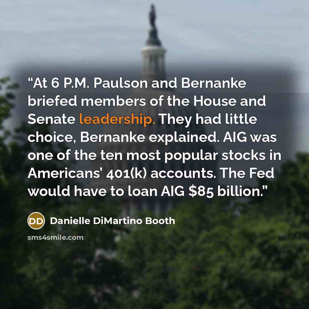 “At 6 P.M. Paulson and Bernanke briefed members of the House and Senate leadership. They had little choice, Bernanke explained. AIG was one of the ten most popular stocks in Americans’ 401(k) accounts. The Fed would have to loan AIG $85 billion.” quote by Danielle DiMartino Booth