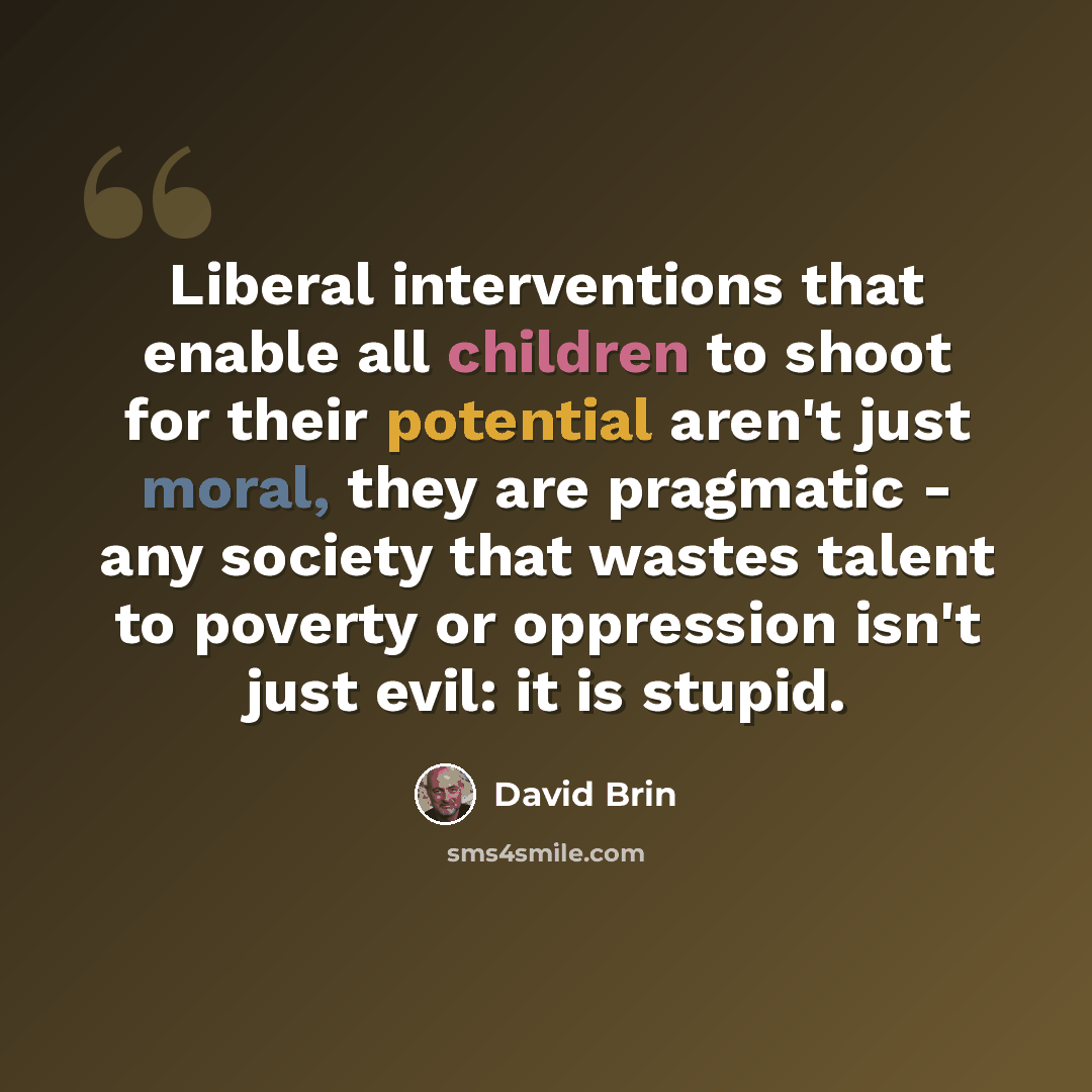 “Liberal interventions that enable all children to shoot for their potential aren't just moral, they are pragmatic - any society that wastes talent to poverty or oppression isn't just evil: it is stupid.” quote by David Brin