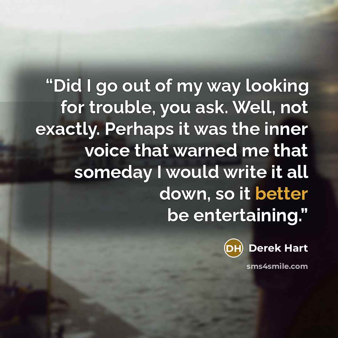 “Did I go out of my way looking for trouble, you ask. Well, not exactly. Perhaps it was the inner voice that warned me that someday I would write it all down, so it better be entertaining.” quote by Derek Hart