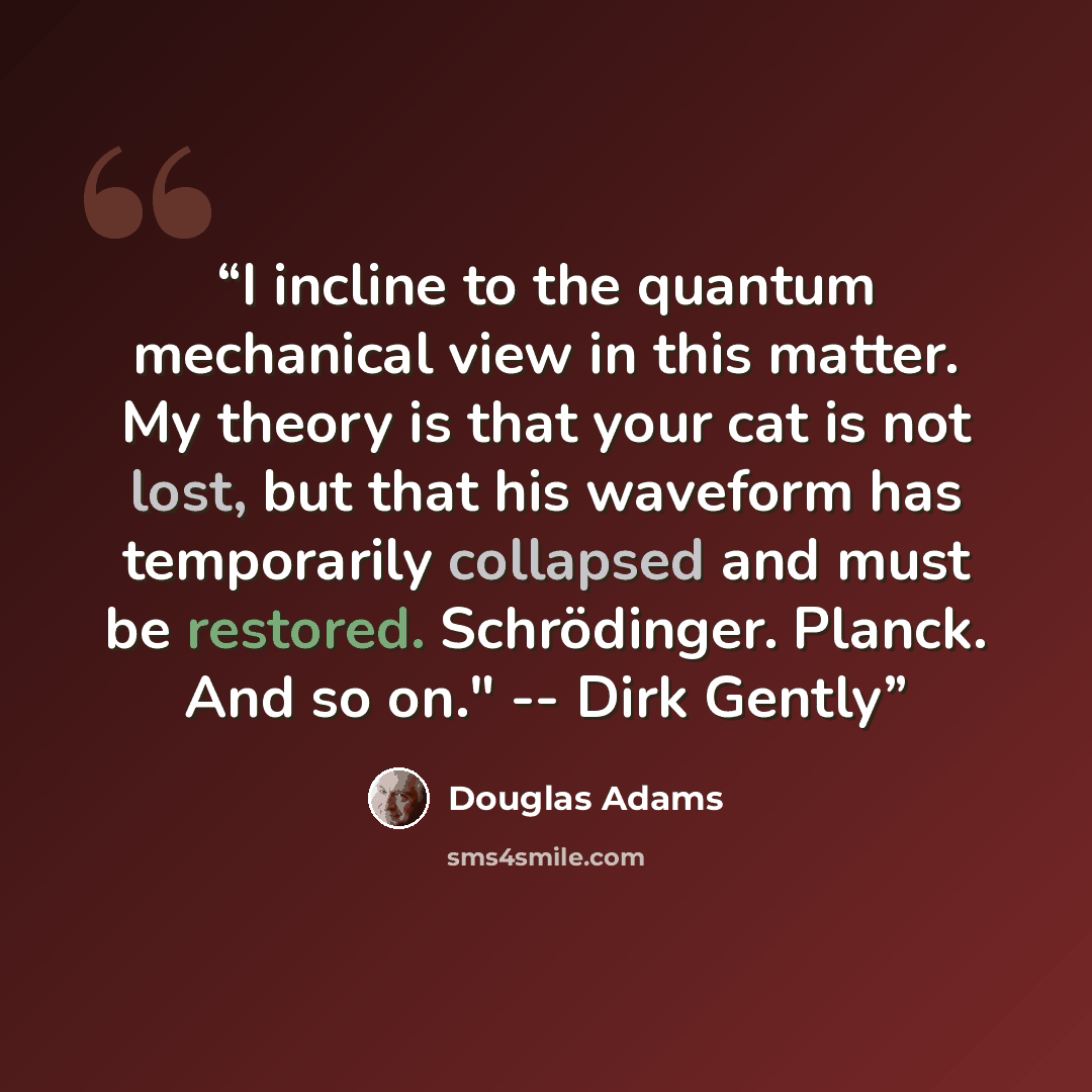 “I incline to the quantum mechanical view in this matter. My theory is that your cat is not lost, but that his waveform has temporarily collapsed and must be restored. Schrödinger. Planck. And so on." -- Dirk Gently” quote by Douglas Adams