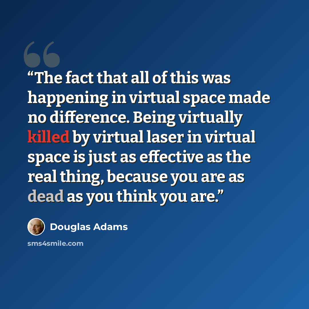“The fact that all of this was happening in virtual space made no difference. Being virtually killed by virtual laser in virtual space is just as effective as the real thing, because you are as dead as you think you are.” quote by Douglas Adams