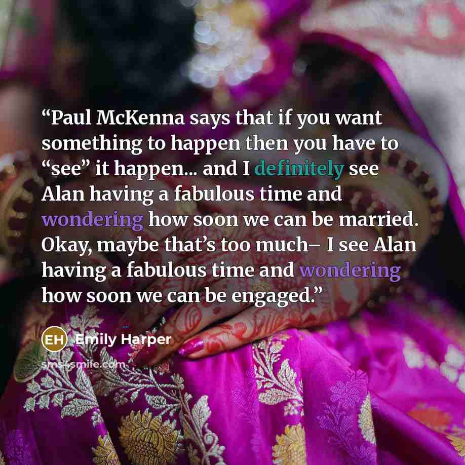 “Paul McKenna says that if you want something to happen then you have to “see” it happen... and I definitely see Alan having a fabulous time and wondering how soon we can be married. Okay, maybe that’s too much– I see Alan having a fabulous time and wondering how soon we can be engaged.” quote by Emily Harper