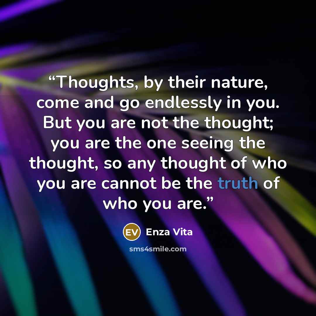 “Thoughts, by their nature, come and go endlessly in you. But you are not the thought; you are the one seeing the thought, so any thought of who you are cannot be the truth of who you are.” quote by Enza Vita