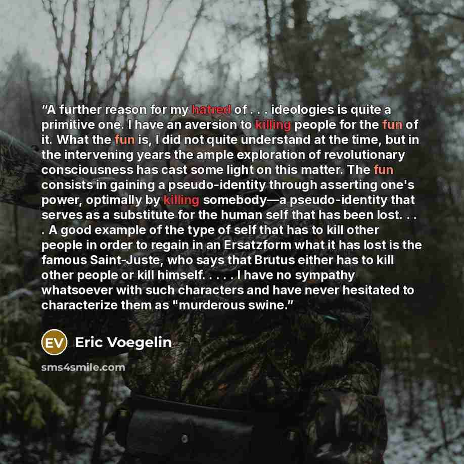 “A further reason for my hatred of . . . ideologies is quite a primitive one. I have an aversion to killing people for the fun of it. What the fun is, I did not quite understand at the time, but in the intervening years the ample exploration of revolutionary consciousness has cast some light on…” quote by Eric Voegelin