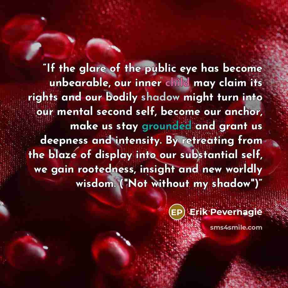 “If the glare of the public eye has become unbearable, our inner child may claim its rights and our bodily shadow might turn into our mental second self, become our anchor, make us stay grounded and grant us deepness and intensity. By retreating from the blaze of display into our substantial self…” quote by Erik Pevernagie