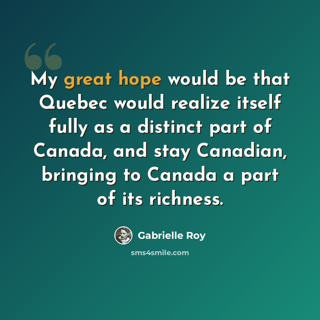 “My great hope would be that Quebec would realize itself fully as a distinct part of Canada, and stay Canadian, bringing to Canada a part of its richness.” quote by Gabrielle Roy