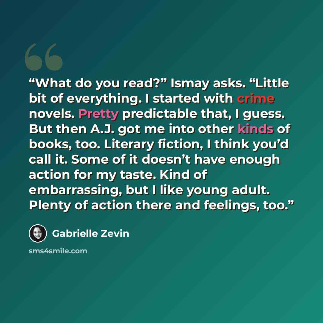 “What do you read?” Ismay asks. “Little bit of everything. I started with crime novels. Pretty predictable that, I guess. But then A.J. got me into other kinds of books, too. Literary fiction, I think you’d call it. Some of it doesn’t have enough action for my taste. Kind of embarrassing, but I…” quote by Gabrielle Zevin