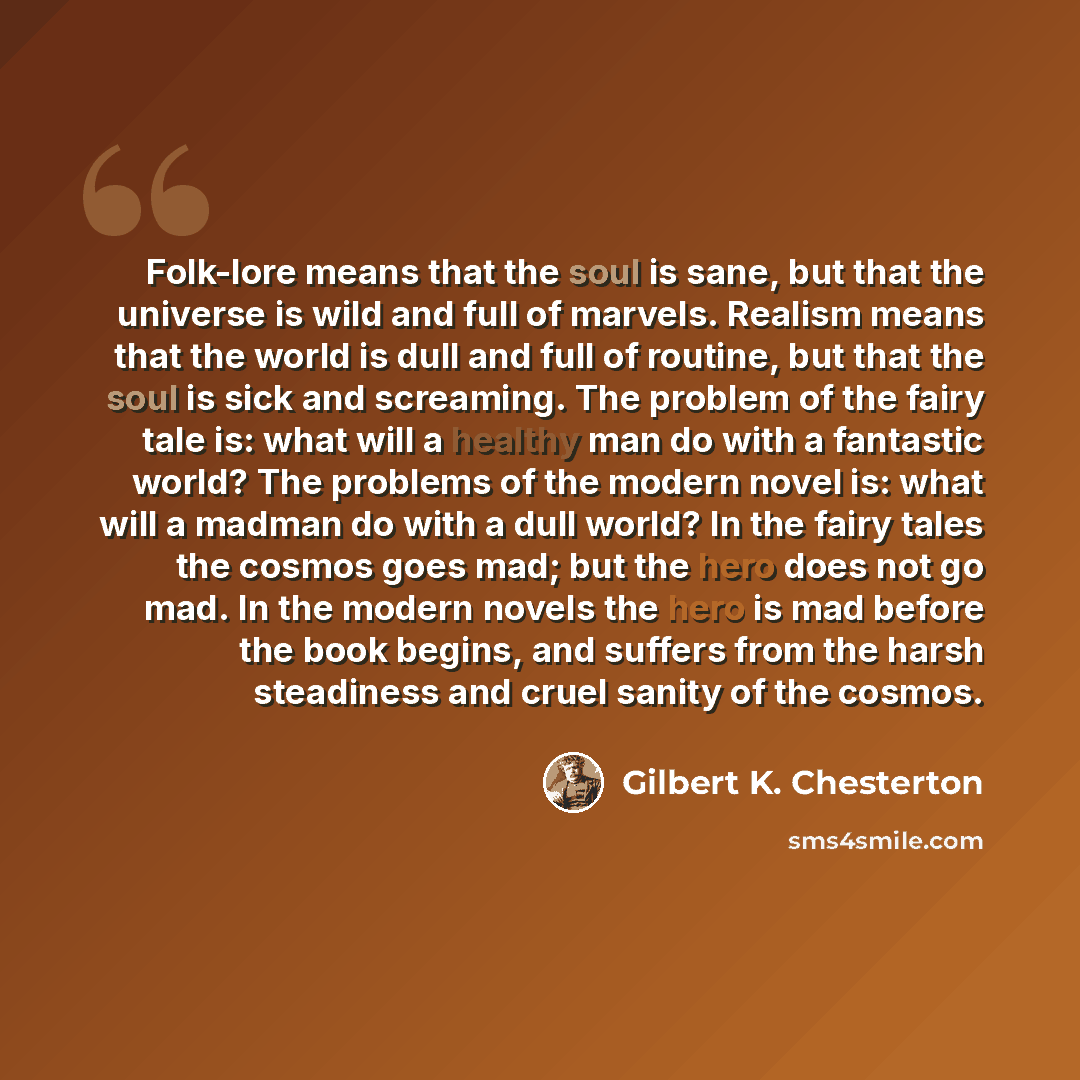 “Folk-lore means that the soul is sane, but that the universe is wild and full of marvels. Realism means that the world is dull and full of routine, but that the soul is sick and screaming. The problem of the fairy tale is: what will a healthy man do with a fantastic world? The problems of the…” quote by Gilbert K. Chesterton