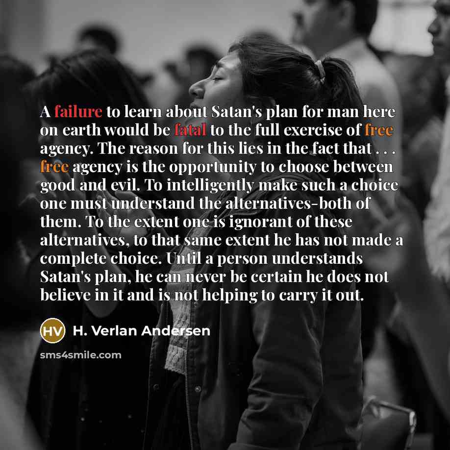 “A failure to learn about Satan's plan for man here on earth would be fatal to the full exercise of free agency. The reason for this lies in the fact that . . . free agency is the opportunity to choose between good and evil. To intelligently make such a choice one must understand the…” quote by H. Verlan Andersen
