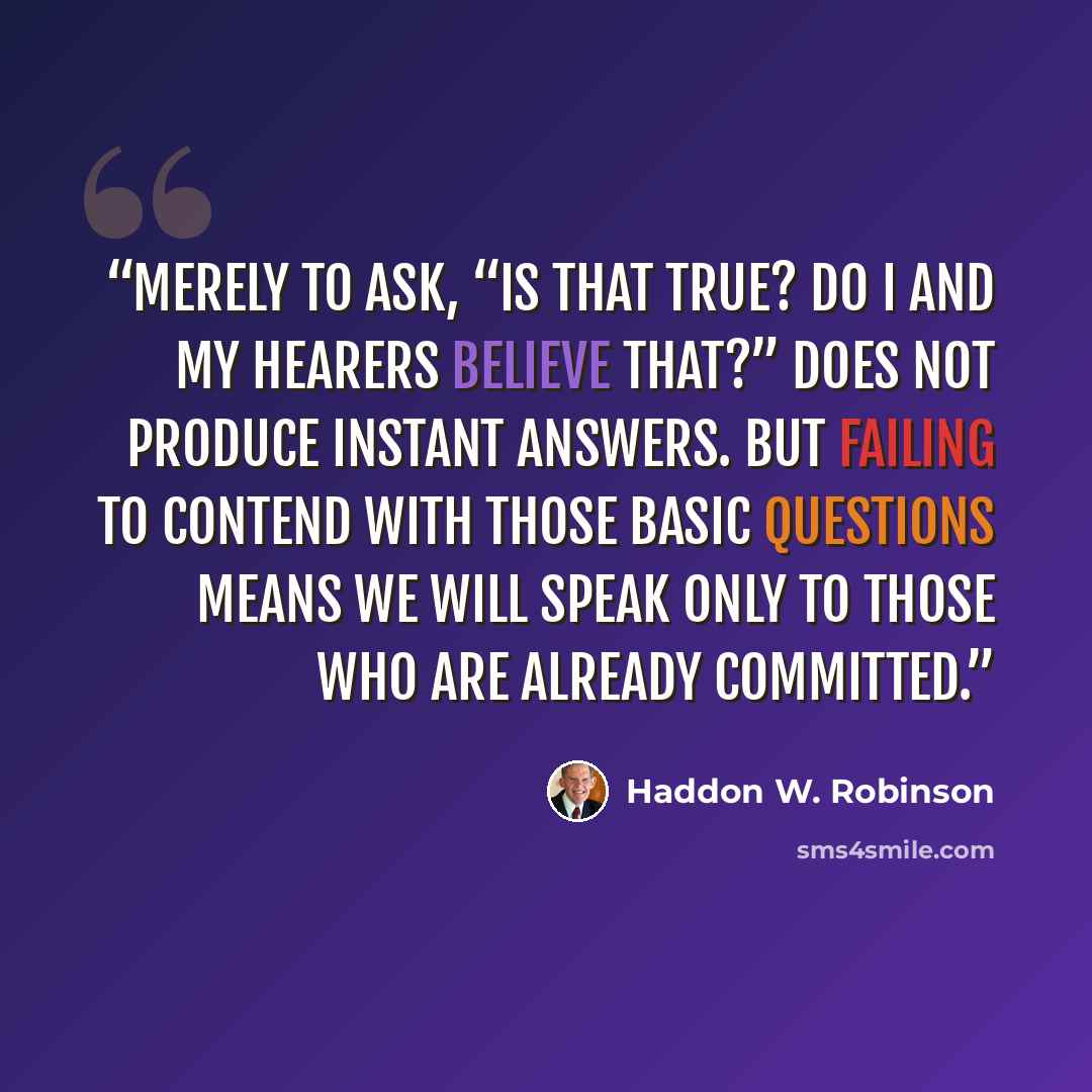 “Merely to ask, “Is that true? Do I and my hearers believe that?” does not produce instant answers. But failing to contend with those basic questions means we will speak only to those who are already committed.” quote by Haddon W. Robinson