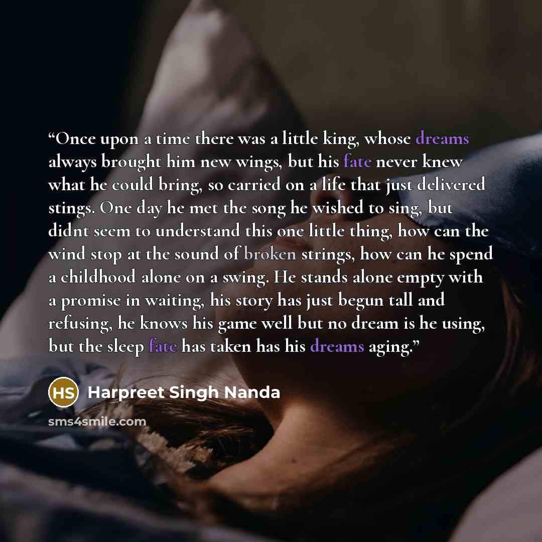 “Once upon a time there was a little king, whose dreams always brought him new wings, but his fate never knew what he could bring, so carried on a life that just delivered stings. One day he met the song he wished to sing, but didnt seem to understand this one little thing, how can the wind stop at…” quote by Harpreet Singh Nanda