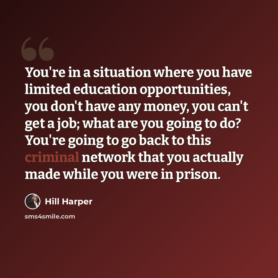 “You're in a situation where you have limited education opportunities, you don't have any money, you can't get a job; what are you going to do? You're going to go back to this criminal network that you actually made while you were in prison.” quote by Hill Harper