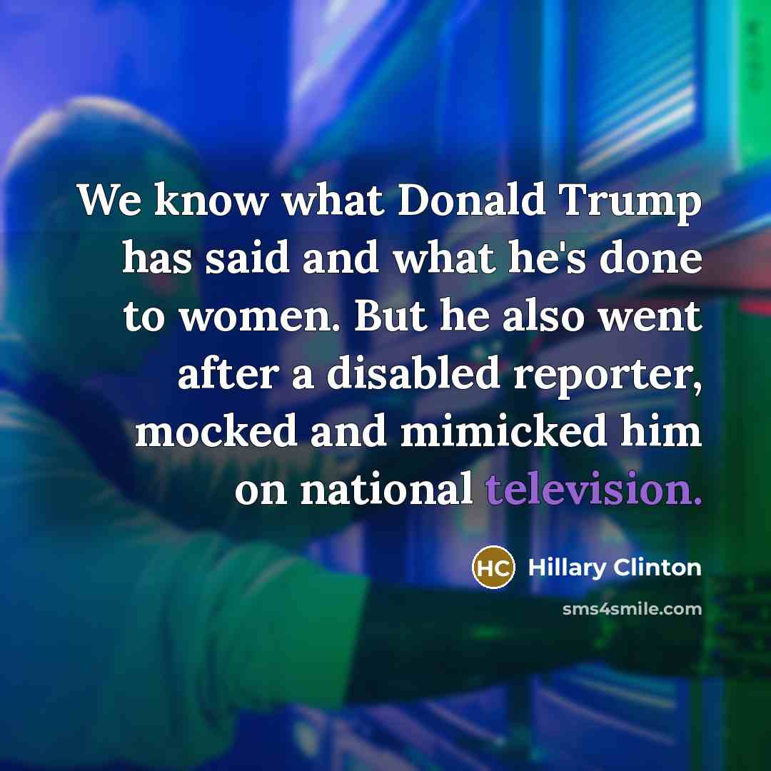 “We know what Donald Trump has said and what he's done to women. But he also went after a disabled reporter, mocked and mimicked him on national television.” quote by Hillary Clinton