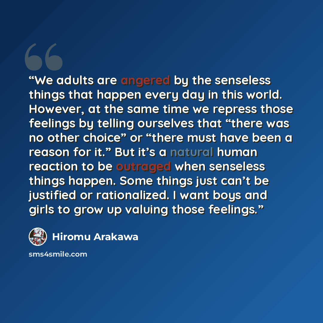 “We adults are angered by the senseless things that happen every day in this world. However, at the same time we repress those feelings by telling ourselves that “there was no other choice” or “there must have been a reason for it.” But it’s a natural human reaction to be outraged when senseless…” quote by Hiromu Arakawa
