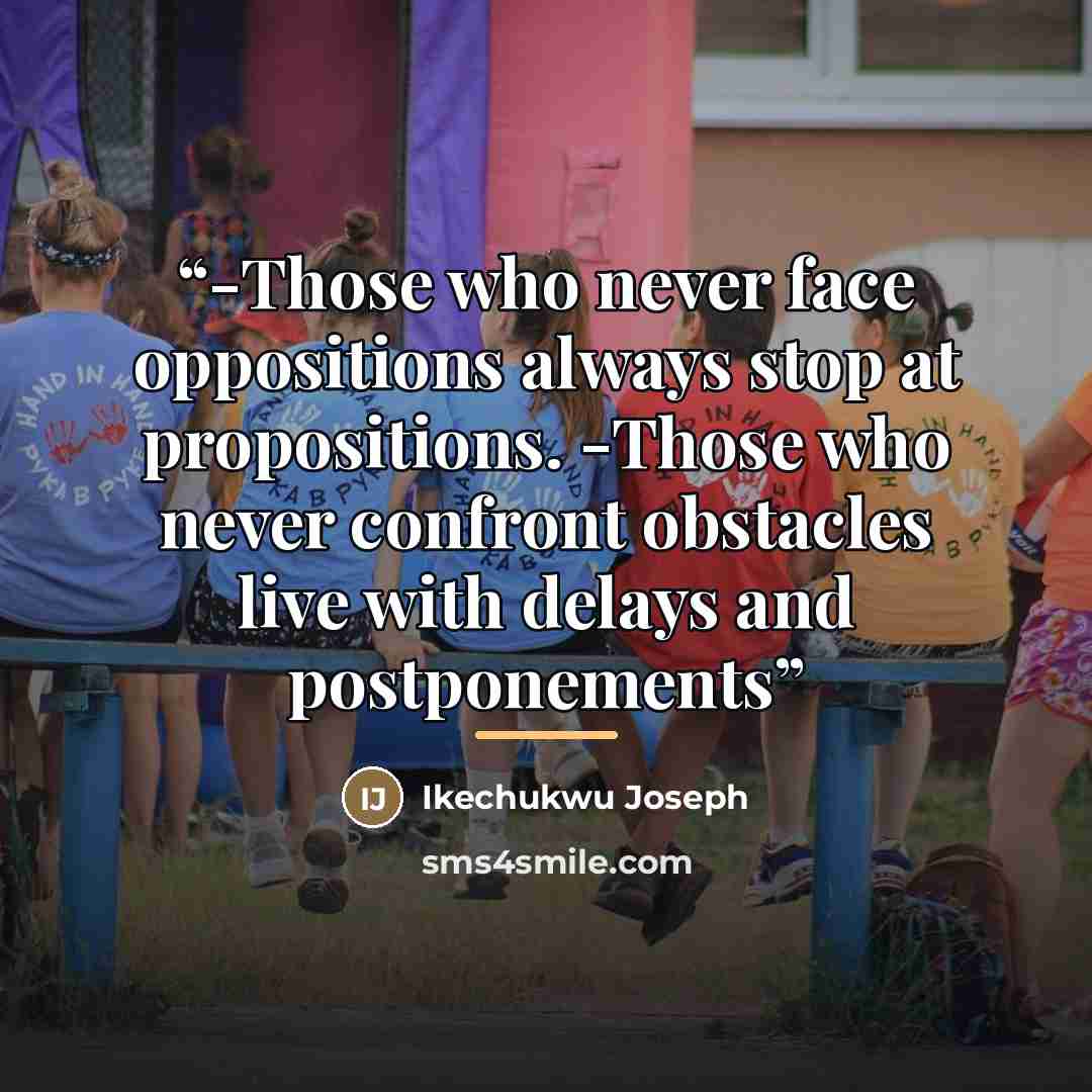 “-Those who never face oppositions always stop at propositions. -Those who never confront obstacles live with delays and postponements” quote by Ikechukwu Joseph