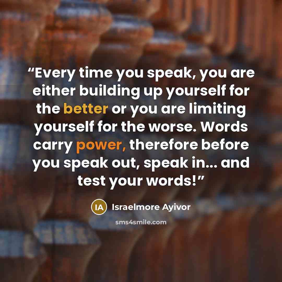 “Every time you speak, you are either building up yourself for the better or you are limiting yourself for the worse. Words carry power, therefore before you speak out, speak in... and test your words!” quote by Israelmore Ayivor