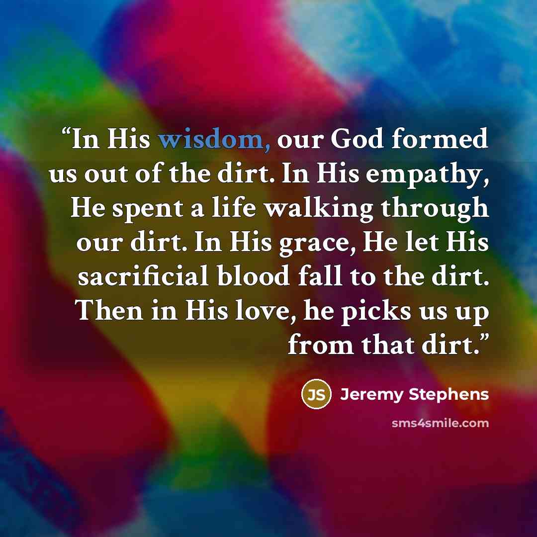 “In His wisdom, our God formed us out of the dirt. In His empathy, He spent a life walking through our dirt. In His grace, He let His sacrificial blood fall to the dirt. Then in His love, he picks us up from that dirt.” quote by Jeremy Stephens