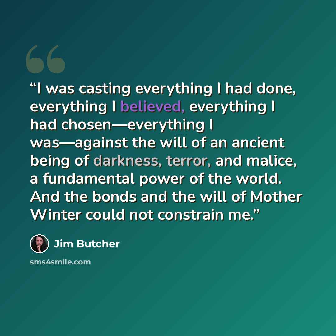 “I was casting everything I had done, everything I believed, everything I had chosen—everything I was—against the will of an ancient being of darkness, terror, and malice, a fundamental power of the world. And the bonds and the will of Mother Winter could not constrain me.” quote by Jim Butcher