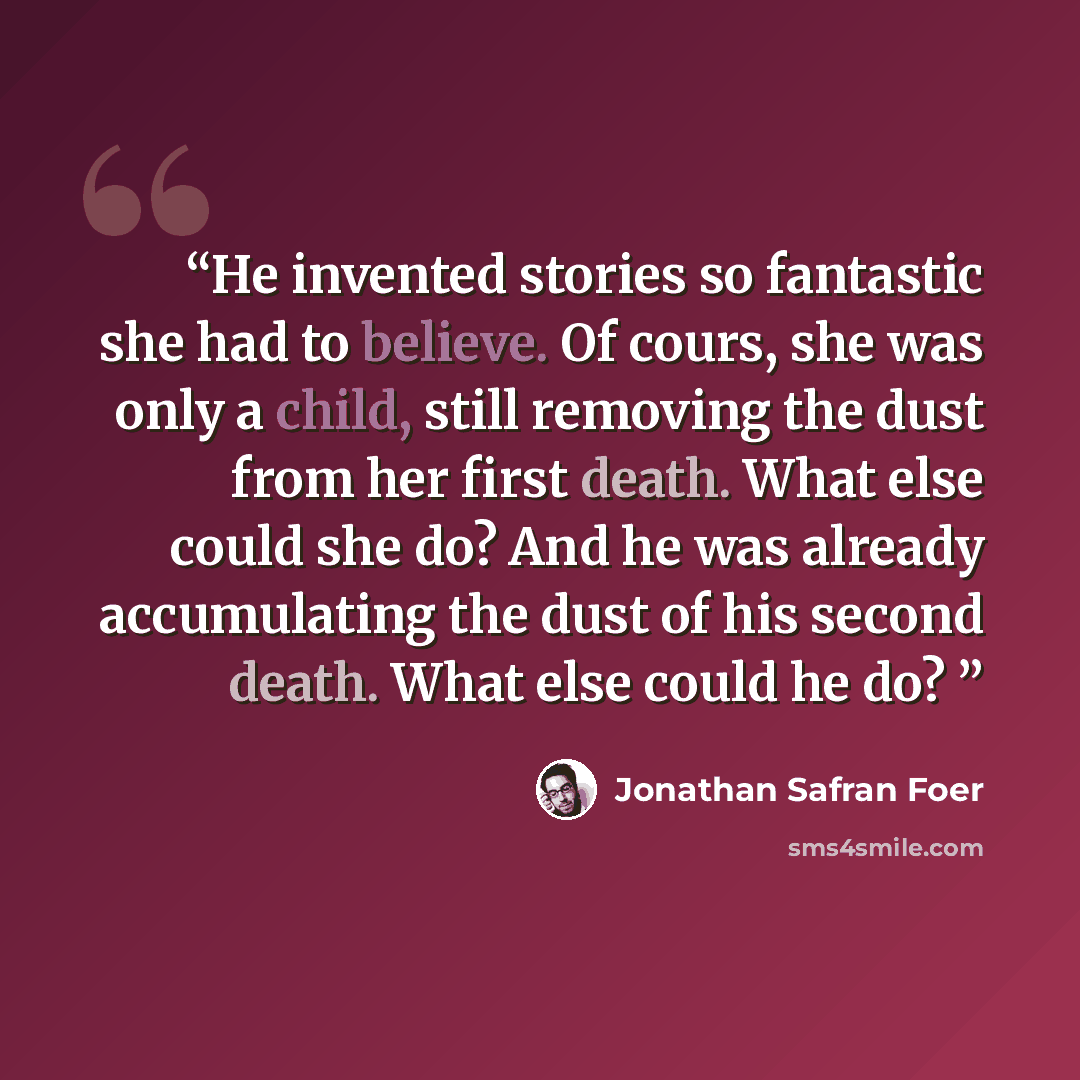 “He invented stories so fantastic she had to believe. Of cours, she was only a child, still removing the dust from her first death. What else could she do? And he was already accumulating the dust of his second death. What else could he do?” quote by Jonathan Safran Foer