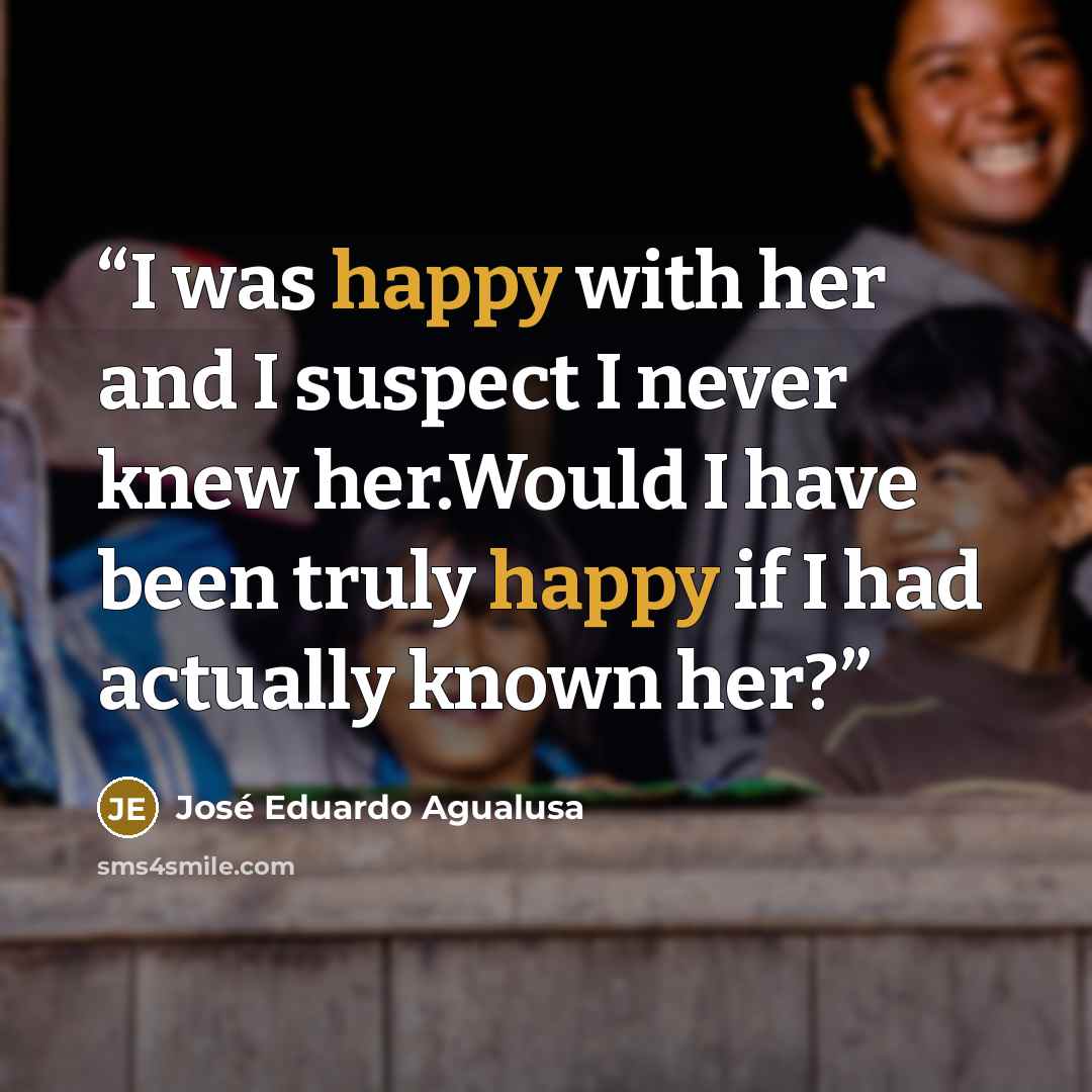 “I was happy with her and I suspect I never knew her.Would I have been truly happy if I had actually known her?” quote by José Eduardo Agualusa