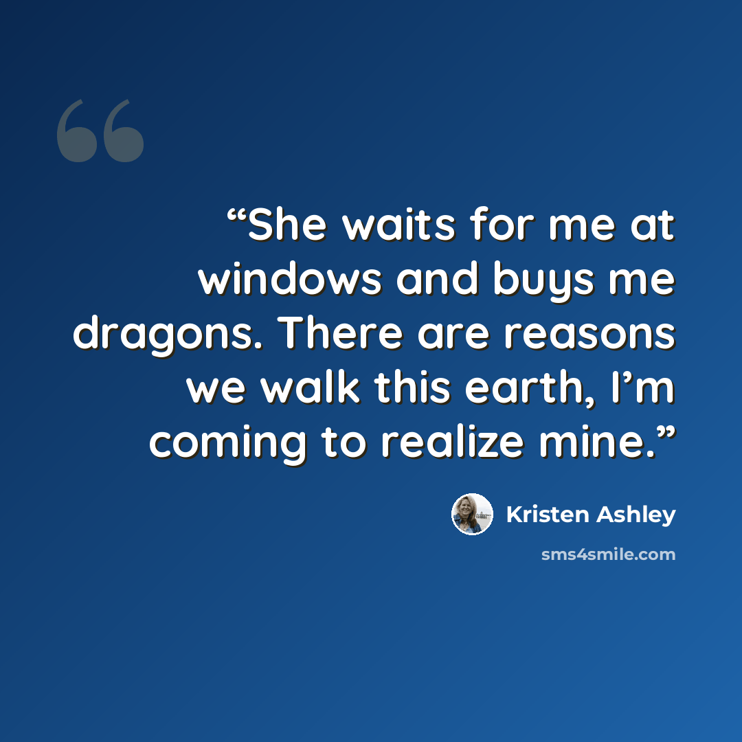 “She waits for me at windows and buys me dragons. There are reasons we walk this earth, I’m coming to realize mine.” quote by Kristen Ashley