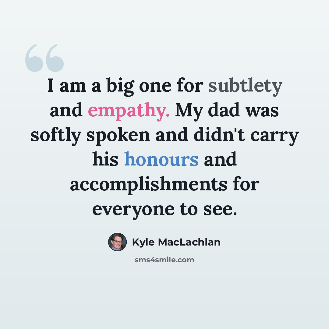 “I am a big one for subtlety and empathy. My dad was softly spoken and didn't carry his honours and accomplishments for everyone to see.” quote by Kyle MacLachlan