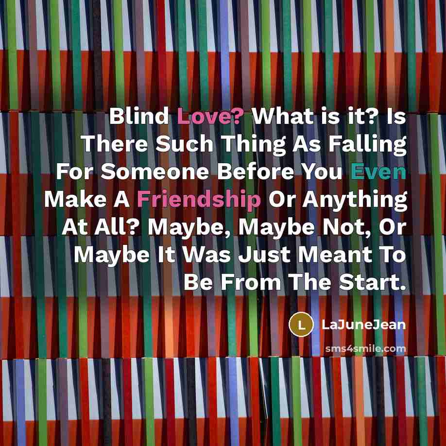 “Blind Love? What is it? Is There Such Thing As Falling For Someone Before You Even Make A Friendship Or Anything At All? Maybe, Maybe Not, Or Maybe It Was Just Meant To Be From The Start.” quote by LaJuneJean
