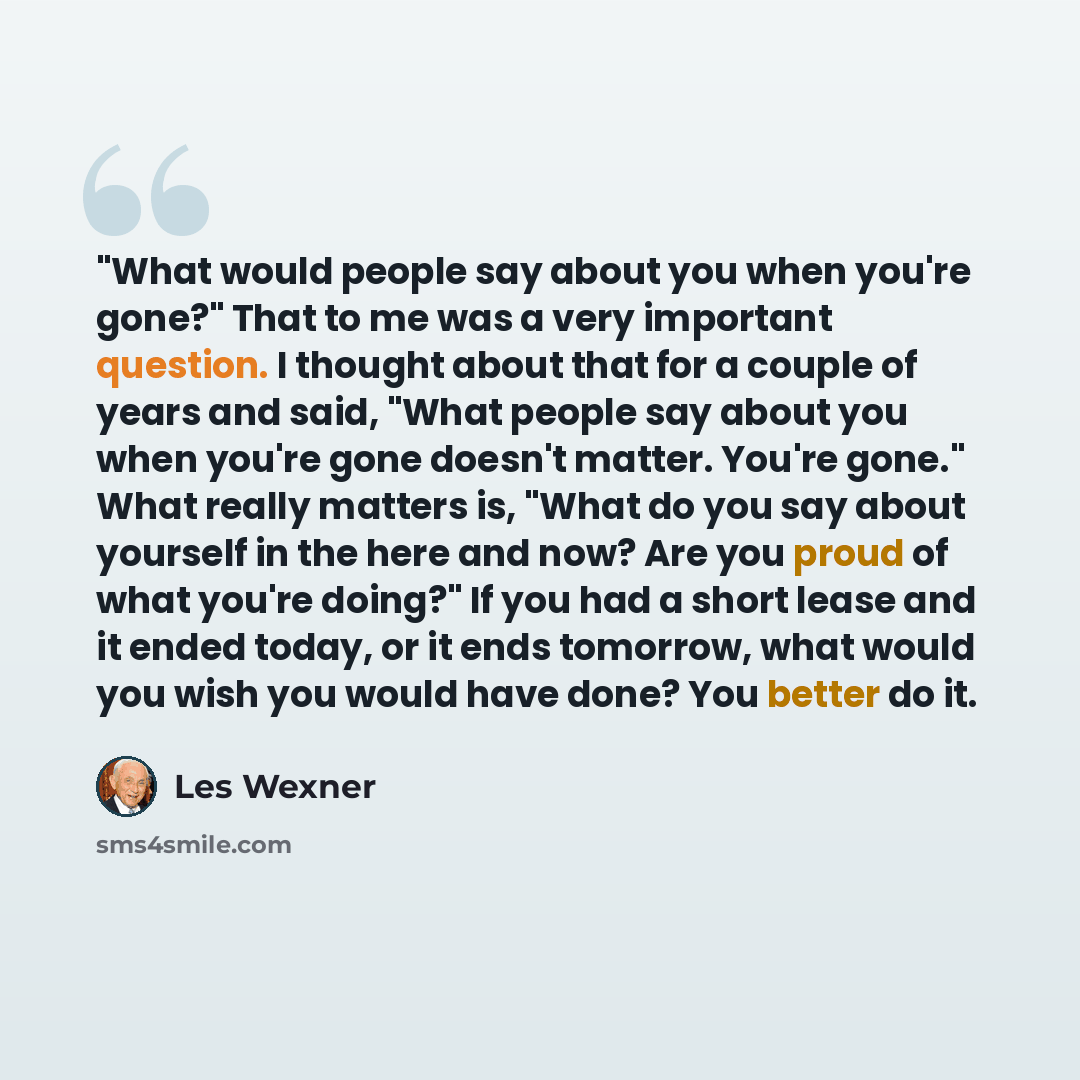 “"What would people say about you when you're gone?" That to me was a very important question. I thought about that for a couple of years and said, "What people say about you when you're gone doesn't matter. You're gone." What really matters is, "What do you say about yourself in the here and now?…” quote by Les Wexner