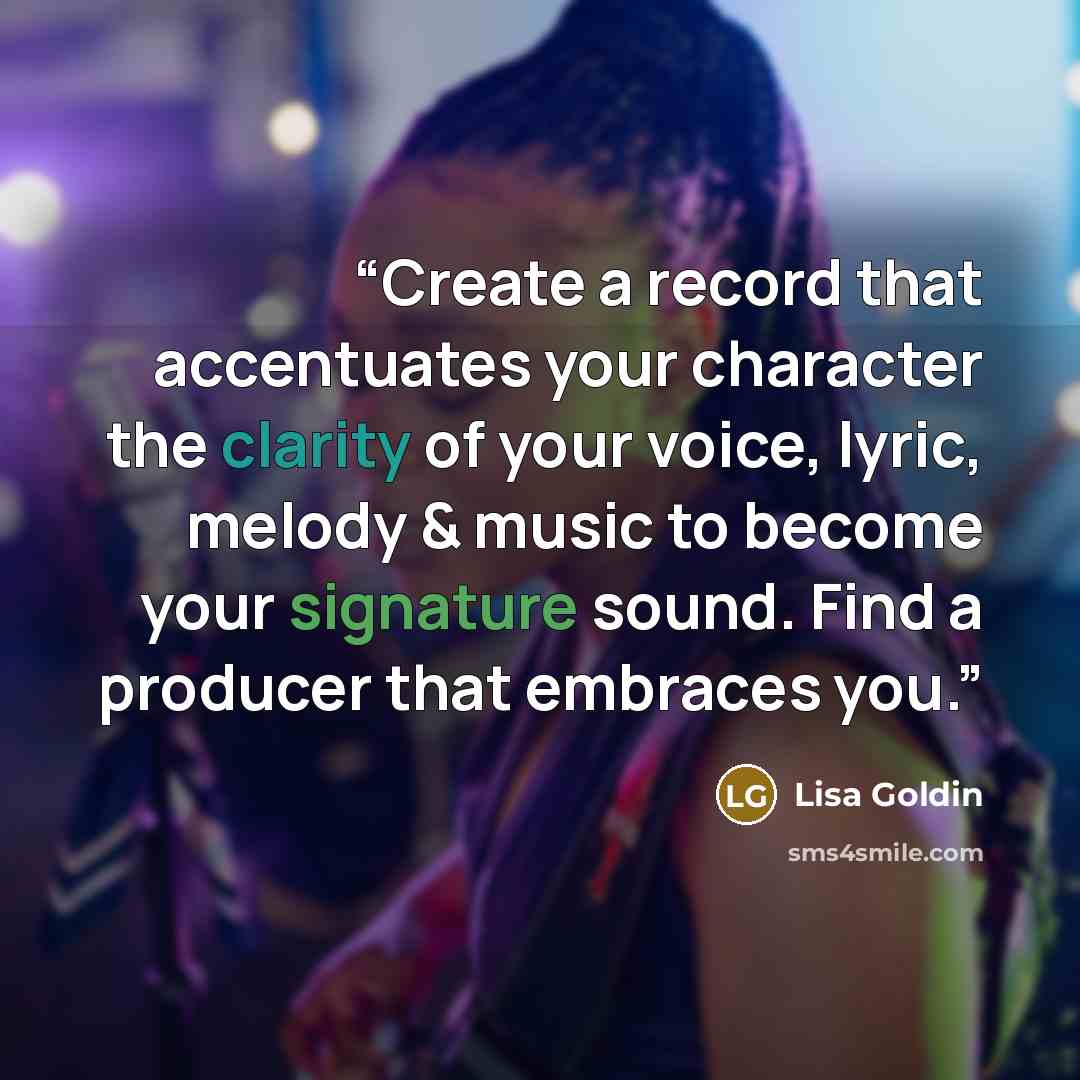 “Create a record that accentuates your character the clarity of your voice, lyric, melody & music to become your signature sound. Find a producer that embraces you.” quote by Lisa Goldin