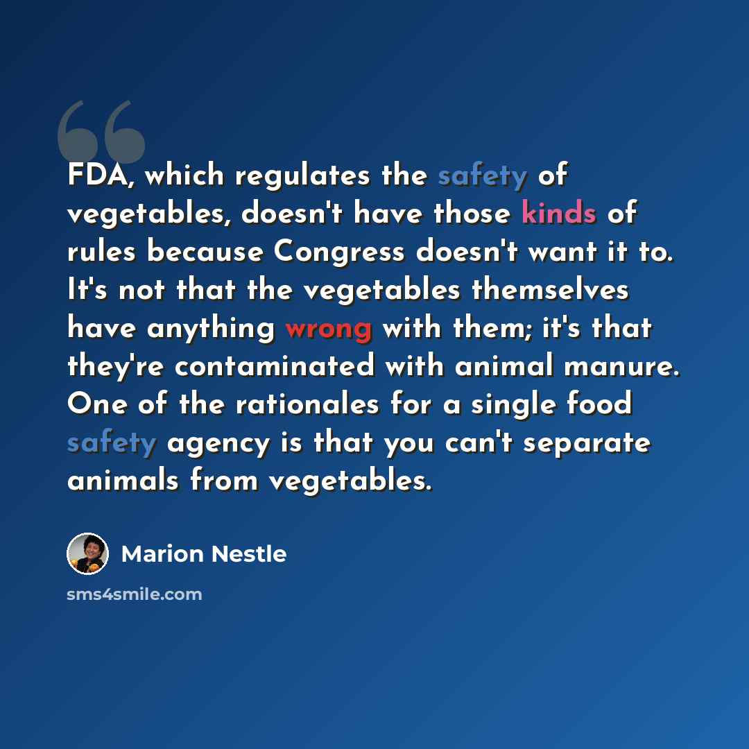 “FDA, which regulates the safety of vegetables, doesn't have those kinds of rules because Congress doesn't want it to. It's not that the vegetables themselves have anything wrong with them; it's that they're contaminated with animal manure. One of the rationales for a single food safety agency is…” quote by Marion Nestle