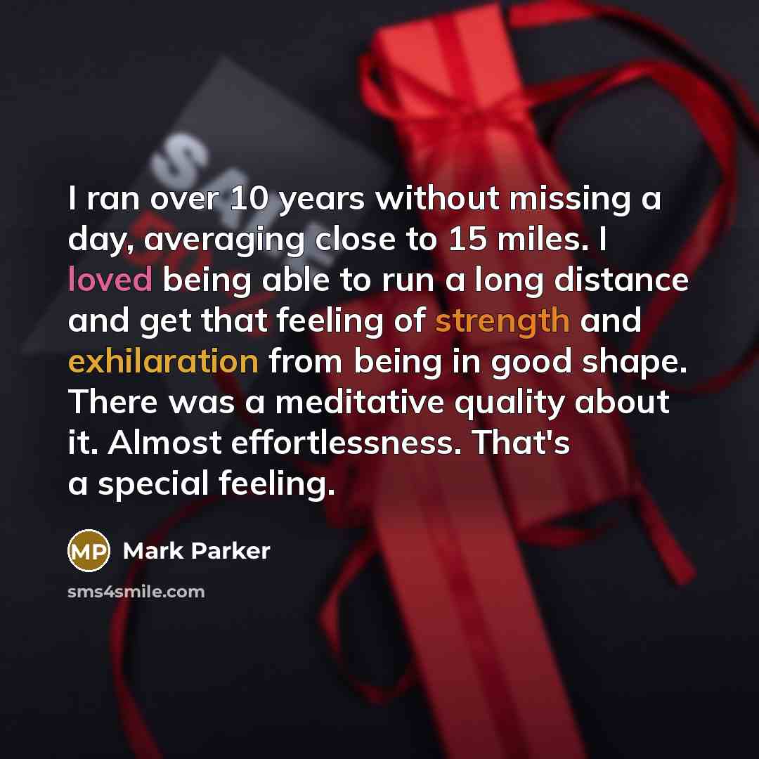“I ran over 10 years without missing a day, averaging close to 15 miles. I loved being able to run a long distance and get that feeling of strength and exhilaration from being in good shape. There was a meditative quality about it. Almost effortlessness. That's a special feeling.” quote by Mark Parker