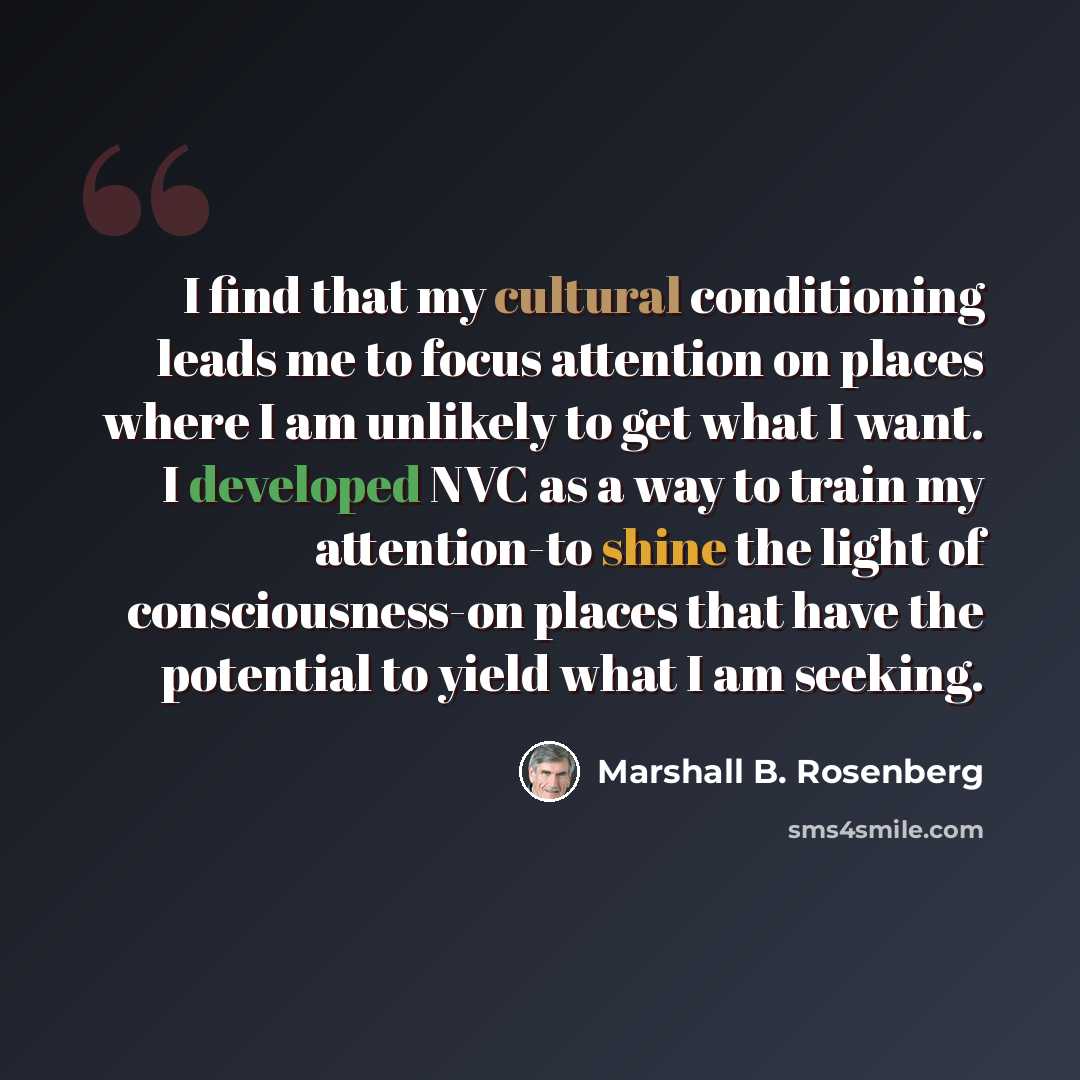 “I find that my cultural conditioning leads me to focus attention on places where I am unlikely to get what I want. I developed NVC as a way to train my attention-to shine the light of consciousness-on places that have the potential to yield what I am seeking.” quote by Marshall B. Rosenberg