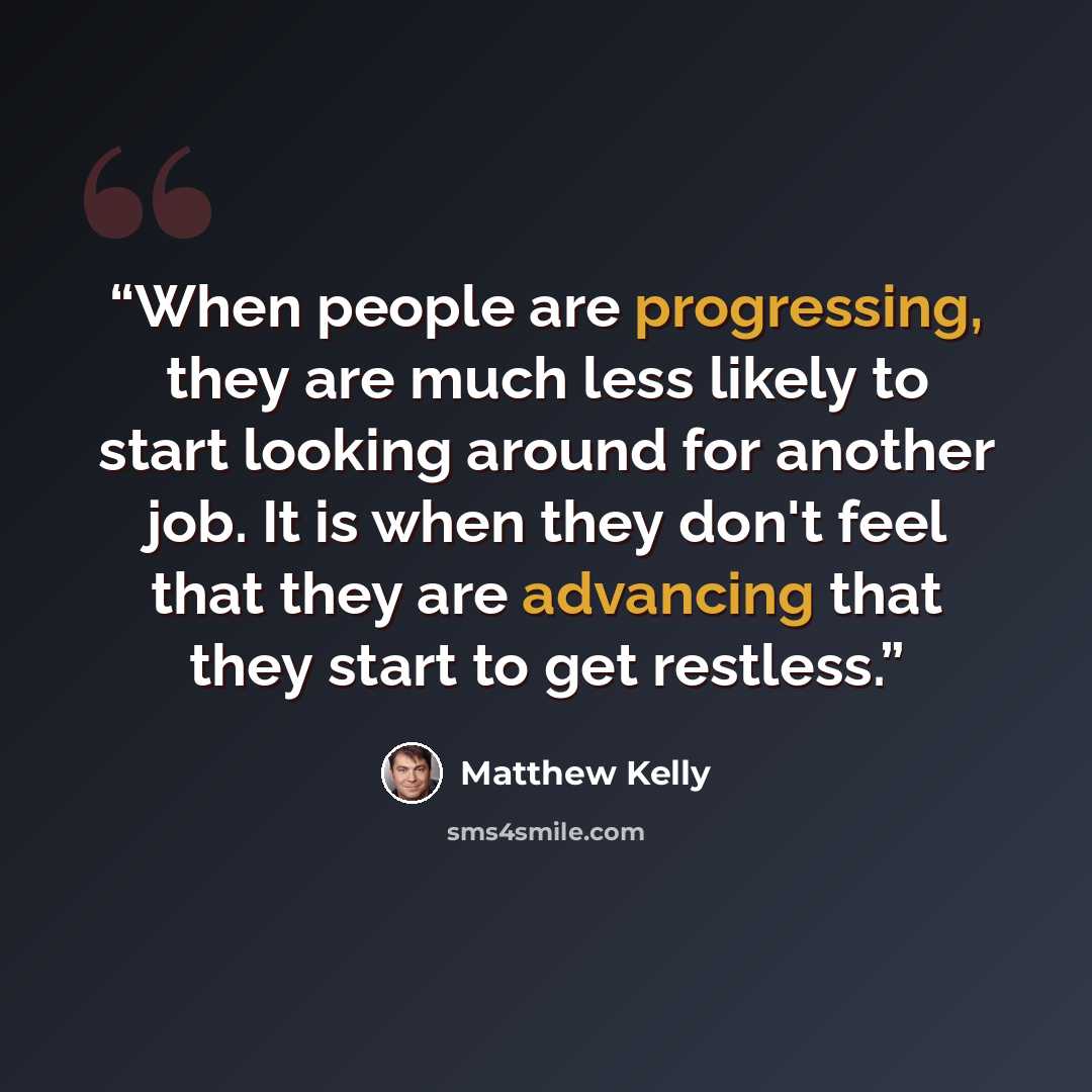 “When people are progressing, they are much less likely to start looking around for another job. It is when they don't feel that they are advancing that they start to get restless.” quote by Matthew Kelly
